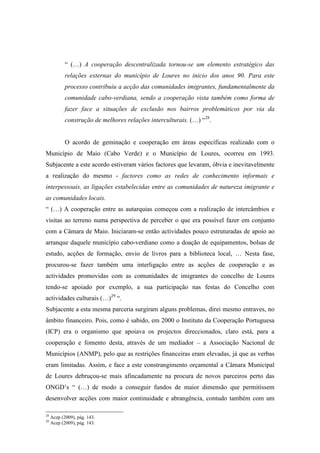 “ (…) A cooperação descentralizada tornou-se um elemento estratégico das
            relações externas do município de Loures no inicio dos anos 90. Para este
            processo contribuiu a acção das comunidades imigrantes, fundamentalmente da
            comunidade cabo-verdiana, sendo a cooperação vista também como forma de
            fazer face a situações de exclusão nos bairros problemáticos por via da
            construção de melhores relações interculturais. (…) “28.


            O acordo de geminação e cooperação em áreas específicas realizado com o
Município de Maio (Cabo Verde) e o Município de Loures, ocorreu em 1993.
Subjacente a este acordo estiveram vários factores que levaram, óbvia e inevitavelmente
a realização do mesmo - factores como as redes de conhecimento informais e
interpessoais, as ligações estabelecidas entre as comunidades de natureza imigrante e
as comunidades locais.
“ (…) A cooperação entre as autarquias começou com a realização de intercâmbios e
visitas ao terreno numa perspectiva de perceber o que era possível fazer em conjunto
com a Câmara de Maio. Iniciaram-se então actividades pouco estruturadas de apoio ao
arranque daquele município cabo-verdiano como a doação de equipamentos, bolsas de
estudo, acções de formação, envio de livros para a biblioteca local, … Nesta fase,
procurou-se fazer também uma interligação entre as acções de cooperação e as
actividades promovidas com as comunidades de imigrantes do concelho de Loures
tendo-se apoiado por exemplo, a sua participação nas festas do Concelho com
actividades culturais (…)29 “.
Subjacente a esta mesma parceria surgiram alguns problemas, direi mesmo entraves, no
âmbito financeiro. Pois, como é sabido, em 2000 o Instituto da Cooperação Portuguesa
(ICP) era o organismo que apoiava os projectos direccionados, claro está, para a
cooperação e fomento desta, através de um mediador – a Associação Nacional de
Municípios (ANMP), pelo que as restrições financeiras eram elevadas, já que as verbas
eram limitadas. Assim, e face a este constrangimento orçamental a Câmara Municipal
de Loures debruçou-se mais afincadamente na procura de novos parceiros perto das
ONGD’s “ (…) de modo a conseguir fundos de maior dimensão que permitissem
desenvolver acções com maior continuidade e abrangência, contudo também com um

28
     Acep (2009), pág. 143.
29
     Acep (2009), pág. 143.
 
