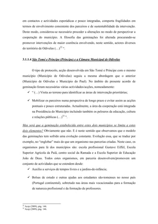 em contactos e actividades esporádicas e pouco integradas, comporta fragilidades em
termos de envolvimento consistente dos parceiros e de sustentabilidade da intervenção.
Deste modo, considerou-se necessário proceder a alterações no modo de perspectivar a
cooperação do município. A filosofia das geminações foi alterada procurando-se
promover intervenções de maior coerência envolvendo, neste sentido, actores diversos
do território de Odivelas (…)32 “.


3.1.1.4 São Tomé e Príncipe (Príncipe) e a Câmara Municipal de Odivelas


            O tipo de protocolo, acção desenvolvida em São Tomé e Príncipe com o mesmo
município (Município de Odivelas) seguiu a mesma abordagem que o anterior
(Município de Odivelas e Município do Paul). No âmbito do presente acordo de
geminação foram necessárias várias actividades/acções, nomeadamente:
            “ (…) Visita ao terreno para identificar as áreas de intervenção prioritárias;

            Mobilizar os parceiros numa perspectiva de longo prazo e evitar assim as acções
            pontuais e pouco estruturadas. Actualmente, a área da cooperação está integrada
            na Presidência do Município incluindo também os pelouros da educação, cultura
            e relações públicas (…)33 ”.

Mas será que a geminação estabelecida entre estes dois municípios se limita a estes
dois elementos? Obviamente que não. E é neste sentido que observamos que o modelo
das geminações tem sofrido uma evolução constante. Evolução essa, que se traduz por
exemplo, no “englobar” mais do que um organismo nas parcerias criadas. Neste caso, os
organismos para lá dos municípios são: escola profissional Gustave Eiffel, Escola
Superior Agrícola da Paiã, centro social da Ramada e a Escola Superior de Educação
João de Deus. Todos estes organismos, em parceria desenvolvem/promovem um
conjunto de actividades que se estendem desde:
            Auxílio a serviços de tempos livres e a jardins-de-infância;

            Bolsas de estudo e outras ajudas aos estudantes são-tomenses no nosso país
            (Portugal continental), sobretudo nas áreas mais vocacionadas para a formação
            de natureza profissional e da formação de professores.




32
     Acep (2009), pág. 146.
33
     Acep (2009), pág. 146.
 