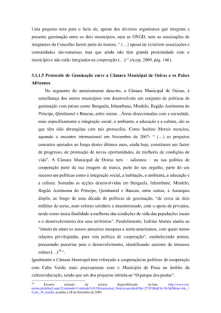 Uma pequena nota para o facto de, apesar dos diversos organismos que integram a
presente geminação entre os dois municípios, nem as ONGD, nem as associações de
imigrantes do Concelho fazem parte da mesma, “ (…) apesar de existirem associações e
comunidades são-tomenses mas que ainda não têm grande proximidade com o
município e não estão integrados na cooperação (…) “ (Acep, 2009, pág. 146).


3.1.1.5 Protocolo de Geminação entre a Câmara Municipal de Oeiras e os Países
Africanos
        No segmento do anteriormente descrito, a Câmara Municipal de Oeiras, à
    semelhança dos outros municípios tem desenvolvido um conjunto de políticas de
    geminação com países como Benguela, Inhambane, Mindelo, Região Autónoma do
    Príncipe, Quinhamel e Baucau, entre outras…Áreas direccionadas com a sociedade,
    mais especificamente a integração social, o ambiente, a educação e a cultura, são as
    que têm sido abrangidas com tais protocolos. Como Isaltino Morais menciou,
    aquando o encontro internacional em Novembro de 2007: “ (…) os projectos
    concretos apoiados ao longo destes últimos anos, ainda hoje, constituem um factor
    de progresso, de promoção de novas oportunidades, de melhoria de condições de
    vida”. A Câmara Municipal de Oeiras tem – salientou – na sua política de
    cooperação parte da sua imagem de marca, parte do seu orgulho, parte do seu
    sucesso em políticas como a integração social, a habitação, o ambiente, a educação e
    a cultura. Somadas as acções desenvolvidas em Benguela, Inhambane, Mindelo,
    Região Autónoma do Príncipe, Quinhamel e Baucau, entre outras, a Autarquia
    dispôs, ao longo de uma década de políticas de geminação, “de cerca de dois
    milhões de euros, num esforço solidário e desinteressado, com o apoio de privados,
    tendo como única finalidade a melhoria das condições de vida das populações locais
    e o desenvolvimento dos seus territórios”. Paralelamente, Isaltino Morais aludiu ao
    “intuito de atrair os nossos parceiros europeus e norte-americanos, com quem temos
    relações privilegiadas, para esta política de cooperação”, estabelecendo pontes,
    procurando parcerias para o desenvolvimento, identificando sectores de interesse
    mútuo (…)34 “.
Igualmente a Câmara Municipal tem reforçado a cooperação/as políticas de cooperação
com Cabo Verde, mais precisamente com o Município de Praia no âmbito da
cultura/educação, sendo que um dos projectos intitula-se “O parque dos poetas”.
34
          Excerto       retirado      da       notícia   disponibilizada     on-line:    http://www.cm-
oeiras.pt/default.aspx?Conteudo=Conteudo%5COeirasActual_Noticia.ascx&idObj=25707&idCls=545&Menu=mn_1
0,mn_10_results, acedido a 28 de Setembro de 2009.
 