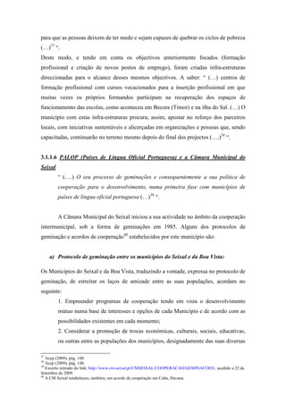 para que as pessoas deixem de ter medo e sejam capazes de quebrar os ciclos de pobreza
(…)37 “.
Deste modo, e tendo em conta os objectivos anteriormente focados (formação
profissional e criação de novos postos de emprego), foram criadas infra-estruturas
direccionadas para o alcance desses mesmos objectivos. A saber: “ (…) centros de
formação profissional com cursos vocacionados para a inserção profissional em que
muitas vezes os próprios formandos participam na recuperação dos espaços de
funcionamento das escolas, como aconteceu em Becora (Timor) e na ilha do Sal. (…) O
município com estas infra-estruturas procura, assim, apostar no reforço dos parceiros
locais, com iniciativas sustentáveis e alicerçadas em organizações e pessoas que, sendo
capacitadas, continuarão no terreno mesmo depois do final dos projectos (….)38 “.


3.1.1.6 PALOP (Países de Língua Oficial Portuguesa) e a Câmara Municipal do
Seixal
         “ (….) O seu processo de geminações e consequentemente a sua política de
         cooperação para o desenvolvimento, numa primeira fase com municípios de
         países de língua oficial portuguesa (…)39 “.


         A Câmara Municipal do Seixal iniciou a sua actividade no âmbito da cooperação
intermunicipal, sob a forma de geminações em 1985. Alguns dos protocolos de
geminação e acordos de cooperação40 estabelecidos por este município são:


     a) Protocolo de geminação entre os municípios do Seixal e da Boa Vista:

Os Municípios do Seixal e da Boa Vista, traduzindo a vontade, expressa no protocolo de
geminação, de estreitar os laços de amizade entre as suas populações, acordam no
seguinte:
         1. Empreender programas de cooperação tendo em vista o desenvolvimento
         mútuo numa base de interesses e opções de cada Município e de acordo com as
         possibilidades existentes em cada momento;
         2. Considerar a promoção de trocas económicas, culturais, sociais, educativas,
         ou outras entre as populações dos municípios, designadamente das suas diversas

37
   Acep (2009), pág. 148.
38
   Acep (2009), pág. 148.
39
   Excerto retirado do link: http://www.cm-seixal.pt/CMSEIXAL/COOPERACAO/GEMINACOES/, acedido a 22 de
Setembro de 2009.
40
   A CM Seixal estabeleceu, também, um acordo de cooperação em Cuba, Havana.
 