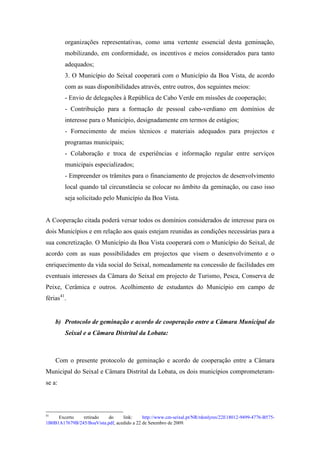 organizações representativas, como uma vertente essencial desta geminação,
        mobilizando, em conformidade, os incentivos e meios considerados para tanto
        adequados;
        3. O Município do Seixal cooperará com o Município da Boa Vista, de acordo
        com as suas disponibilidades através, entre outros, dos seguintes meios:
        - Envio de delegações à República de Cabo Verde em missões de cooperação;
        - Contribuição para a formação de pessoal cabo-verdiano em domínios de
        interesse para o Município, designadamente em termos de estágios;
        - Fornecimento de meios técnicos e materiais adequados para projectos e
        programas municipais;
        - Colaboração e troca de experiências e informação regular entre serviços
        municipais especializados;
        - Empreender os trâmites para o financiamento de projectos de desenvolvimento
        local quando tal circunstância se colocar no âmbito da geminação, ou caso isso
        seja solicitado pelo Município da Boa Vista.


A Cooperação citada poderá versar todos os domínios considerados de interesse para os
dois Municípios e em relação aos quais estejam reunidas as condições necessárias para a
sua concretização. O Município da Boa Vista cooperará com o Município do Seixal, de
acordo com as suas possibilidades em projectos que visem o desenvolvimento e o
enriquecimento da vida social do Seixal, nomeadamente na concessão de facilidades em
eventuais interesses da Câmara do Seixal em projecto de Turismo, Pesca, Conserva de
Peixe, Cerâmica e outros. Acolhimento de estudantes do Município em campo de
férias41.


     b) Protocolo de geminação e acordo de cooperação entre a Câmara Municipal do
        Seixal e a Câmara Distrital da Lobata:



     Com o presente protocolo de geminação e acordo de cooperação entre a Câmara
Municipal do Seixal e Câmara Distrital da Lobata, os dois municípios comprometeram-
se a:



41
     Excerto   retirado    do     link:     http://www.cm-seixal.pt/NR/rdonlyres/22E18012-9499-4776-B575-
1B0B1A17679B/245/BoaVista.pdf, acedido a 22 de Setembro de 2009.
 