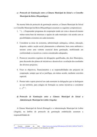 c) Protocolo de Geminação entre a Câmara Municipal do Seixal e o Conselho
         Municipal da Beira (Moçambique):



     Na mesma linha do protocolo de geminação anterior, a Câmara Municipal do Seixal
e o Conselho Municipal da Beira (Moçambique) assumem os seguintes compromissos:
     1. “ (…) Empreender programas de cooperação tendo em vista o desenvolvimento
         mútuo numa base de interesses e opções de cada município e de acordo com as
         possibilidades existentes em cada momento;

     2. Considerar as áreas da economia, administração autárquica, cultura, educação,
         desporto, saúde e acção social, planeamento e urbanismo, bem como ambiente e
         turismo como uma vertente essencial desta geminação, mobilizando em
         conformidade os incentivos e meios considerados adequados;

     3. Promover encontros regulares de delegações qualificadas, dos dois Municípios,
         para discussão dos planos de iniciativas a desenvolver e avaliação dos resultados
         dos diversos projectos;

     4. Fixar os objectivos, financiamentos e as responsabilidades dos projectos de
         cooperação, sempre que tal se justifique, em mútuo acordo, mediante convénio
         especial;

     5. Prestar todo o apoio possível em cada momento às delegações que se desloquem
         ao seu território, para estágios de formação ou outras iniciativas a considerar
         (…)43 “.



     d) Protocolo de Geminação entre a Câmara Municipal do Seixal a
         Administração Municipal do Lobito (Angola):



     A Câmara Municipal do Seixal (Portugal) e a Administração Municipal do Lobito
(Angola), no âmbito do protocolo de geminação estabelecido assumem a
responsabilidade de:




43
     Excerto   retirado     do     link      (http://www.cm-seixal.pt/NR/rdonlyres/22E18012-9499-4776-B575-
1B0B1A17679B/243/beira.pdf), acedido a 22 de Setembro de 2009.
 