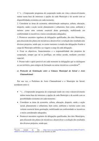 1.” (…) Empreender programas de cooperação tendo em vista o desenvolvimento
     mútuo numa base de interesses e opções de cada Município e de acordo com as
     disponibilidades existentes em cada momento;
     2. Considerar as áreas da economia, administração autárquica, cultura, educação,
     desporto, saúde e acção social, planeamento e urbanismo, bem como, ambiente e
     turismo como uma vertente essencial desta geminação, mobilizando em
     conformidade os incentivos e meios considerados adequados;
     3. Promover encontros regulares de delegações qualificadas, dos dois Municípios,
     para discussão dos planos de iniciativas a desenvolver e avaliação dos resultados dos
     diversos projectos, sendo que, os custos inerentes à estadia das delegações ficarão a
     cargo do Município anfitrião e as viagens a cargo de cada delegação;
     4. Fixar os objectivos, financiamentos e a responsabilidade dos projectos de
     cooperação, sempre que tal se justifique, em mútuo acordo, mediante convénio
     especial;
     5. Prestar todo o apoio possível em cada momento às delegações que se desloquem
     ao seu território, para estágios de formação ou outras iniciativas a considerar44.

     e) Protocolo de Geminação entre a Câmara Municipal do Seixal e Assis
        Chateaubriand:


     Por sua vez, a Prefeitura de Assis Chateaubriand e o Município do Seixal,
acordaram entre si:


     • “ (…) Empreender programas de cooperação tendo em vista o desenvolvimento
        mútuo numa base de interesses e opções de cada Município e de acordo com as
        possibilidades existentes em cada momento;
     • Considerar as áreas da economia, cultura, educação, desporto, saúde e acção
        social, planeamento e urbanismo, bem como, ambiente e turismo como uma
        vertente essencial desta geminação, mobilizando em conformidade os incentivos
        e meios considerados adequados;
     • Promover encontros regulares de delegações qualificadas, dos dois Municípios,
        para discussão dos planos de iniciativas a desenvolver e avaliação dos resultados
        dos diversos projectos, sendo que;

44
 Excerto   retirado     do       link,      (http://www.cm-seixal.pt/NR/rdonlyres/22E18012-9499-4776-B575-
1B0B1A17679B/248/Lobito.pdf), acedido a 22 de Setembro de 2009.
 