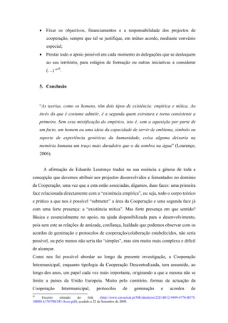• Fixar os objectivos, financiamentos e a responsabilidade dos projectos de
        cooperação, sempre que tal se justifique, em mútuo acordo, mediante convénio
        especial;
     • Prestar todo o apoio possível em cada momento às delegações que se desloquem
        ao seu território, para estágios de formação ou outras iniciativas a considerar
        (…) “45.


     5. Conclusão



     “As teorias, como os homens, têm dois tipos de existência: empírica e mítica. Ao
     invés do que é costume admitir, é a segunda quem estrutura e torna consistente a
     primeira. Sem essa mistificação do empírico, isto é, sem a aquisição por parte de
     um facto, um homem ou uma ideia da capacidade de servir de emblema, símbolo ou
     suporte de experiência genéricas da humanidade, coisa alguma deixaria na
     memória humana um traço mais duradoiro que o da sombra na água” (Lourenço,
     2006).


       A afirmação de Eduardo Lourenço traduz na sua essência a génese de toda a
concepção que devemos atribuir aos projectos desenvolvidos e fomentados no domínio
da Cooperação, uma vez que a esta estão associadas, digamos, duas faces: uma primeira
face relacionada directamente com a “existência empírica”, ou seja, todo o corpo teórico
e prático a que nos é possível “submeter” a área da Cooperação e uma segunda face já
com uma forte presença: a “existência mítica”. Mas forte presença em que sentido?
Básica e essencialmente no apoio, na ajuda disponibilizada para o desenvolvimento,
pois sem este as relações de amizade, confiança, lealdade que podemos observar com os
acordos de geminação e protocolos de cooperação/colaboração estabelecidos, não seria
possível, ou pelo menos não seria tão “simples”, mas sim muito mais complexa e difícil
de alcançar.
Como nos foi possível abordar ao longo da presente investigação, a Cooperação
Intermunicipal, enquanto tipologia da Cooperação Descentralizada, tem assumido, ao
longo dos anos, um papel cada vez mais importante, originando a que a mesma não se
limite a países da União Europeia. Muito pelo contrário, formas de actuação da
Cooperação        Intermunicipal,        protocolos       de      geminação        e     acordos       de
45
     Excerto   retirado    do      link     (http://www.cm-seixal.pt/NR/rdonlyres/22E18012-9499-4776-B575-
1B0B1A17679B/241/Assis.pdf), acedido a 22 de Setembro de 2009.
 