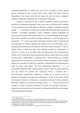 cooperação/colaboração, na maioria dos casos, têm-se estendido a países, diremos
mesmo, continentes de todo o mundo. Países como o Brasil, São Tomé e Príncipe,
Moçambique, Cabo Verde, Índia têm sido alguns dos que têm vindo a estabelecer
acordos de cooperação/colaboração com os Municípios Portugueses.
            Contudo, a consciência de que o modelo inicialmente criado de geminação e
protocolo de colaboração/cooperação, muitas vezes não era suficiente face à realidade
com que grande parte dos Municípios se debruçava, conduziu a alterações na génese
daquele – “ (…) percebeu-se contudo, que o modelo habitual de geminação, baseado em
contactos e actividades esporádicas e pouco integradas, comporta fragilidades em
termos de envolvimento consistente dos parceiros e de sustentabilidade da intervenção.
Deste modo, considerou-se necessário proceder a alterações no modo de perspectivar a
cooperação (…)46 “. Note-se que ainda se encontram municípios onde a Cooperação não
está dependente de nenhum organismo da estrutura mas sim do Presidente, com o
consequente predomínio da decisão política e não técnica sobre os projectos47 e onde é a
própria Câmara a afirmar que não existe nenhuma estratégia de Cooperação48. A
inclusão ou procura de novos apoios junto das Organizações Não Governamentais,
também é um exemplo dessa mesma alteração, que decorre também dos diversos fundos
existentes para a solidariedade e cooperação para o desenvolvimento que enquanto
organizações sem fins lucrativos, e que reuniam Câmaras Municipais e outras entidades
públicas e/ou privadas com objectivos específicos, especialmente direccionados para a
ajuda aos países mais pobres. Tal como anteriormente observamos: “ (…) as
comunidades autónomas estão a procurar adquirir, cada vez mais, um quadro legislativo
que seja passível de garantir uma cooperação (eficaz e coerente) para o
desenvolvimento, reconhecendo, igualmente, o papel que os fundos exercem no
domínio da cooperação como espaços de coordenação e reforço do seu próprio modelo
de cooperação. Portanto, os fundos para a cooperação não ficaram fora dessa dinâmica.
Muito pelo contrário, eles tornaram-se exemplo claros (…)49 “, como nos será possível
constatar ao longo do presente documento na análise dos principais municípios e
respectivos acordos/protocolos de cooperação, colaboração estabelecidos (por exemplo:
Câmara Municipal da Amadora).


46
     Acep (2009), pág.146.
47
  Casos de Moita, Oeiras e Montijo por exemplo (Inquérito postal efectuado 2007).
48
  Das Câmaras da Grande Lisboa, apenas Cascais respondeu que existia uma estratégia (Inquérito postal
efectuado 2007), embora Moita e Sintra refiram que o apoio das localidades de origem de migrantes é a
motivação para as acções de cooperação.
49
     Confederación de Fondos de Cooperación y Solidaridad (2001-2003), Barcelona.
 