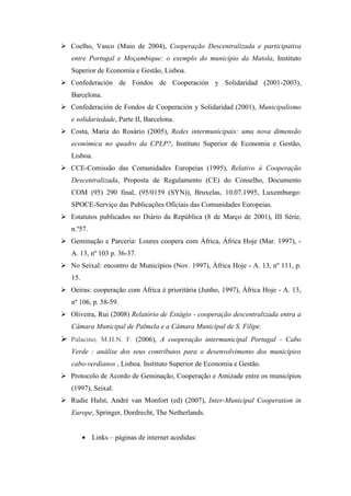 Coelho, Vasco (Maio de 2004), Cooperação Descentralizada e participativa
entre Portugal e Moçambique: o exemplo do município da Matola, Instituto
Superior de Economia e Gestão, Lisboa.
Confederación de Fondos de Cooperación y Solidaridad (2001-2003),
Barcelona.
Confederación de Fondos de Cooperación y Solidaridad (2001), Municipalismo
e solidariedade, Parte II, Barcelona.
Costa, Maria do Rosário (2005), Redes intermunicipais: uma nova dimensão
económica no quadro da CPLP?, Instituto Superior de Economia e Gestão,
Lisboa.
CCE-Comissão das Comunidades Europeias (1995), Relativo à Cooperação
Descentralizada, Proposta de Regulamento (CE) do Conselho, Documento
COM (95) 290 final, (95/0159 (SYN)), Bruxelas, 10.07.1995, Luxemburgo:
SPOCE-Serviço das Publicações Oficiais das Comunidades Europeias.
Estatutos publicados no Diário da República (8 de Março de 2001), III Série,
n.º57.
Geminação e Parceria: Loures coopera com África, África Hoje (Mar. 1997), -
A. 13, nº 103 p. 36-37.
No Seixal: encontro de Municípios (Nov. 1997), África Hoje - A. 13, nº 111, p.
15.
Oeiras: cooperação com África é prioritária (Junho, 1997), África Hoje - A. 13,
nº 106, p. 58-59.
Oliveira, Rui (2008) Relatório de Estágio - cooperação descentralizada entra a
Câmara Municipal de Palmela e a Câmara Municipal de S. Filipe.
Palacino, M.H.N. F. (2006), A cooperação intermunicipal Portugal - Cabo
Verde : análise dos seus contributos para o desenvolvimento dos municípios
cabo-verdianos , Lisboa. Instituto Superior de Economia e Gestão.
Protocolo de Acordo de Geminação, Cooperação e Amizade entre os municípios
(1997), Seixal.
Rudie Hulst, André van Monfort (ed) (2007), Inter-Municipal Cooperation in
Europe, Springer, Dordrecht, The Netherlands.


      • Links – páginas de internet acedidas:
 