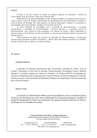 O CEsA

        O CEsA é um dos Centros de Estudo do Instituto Superior de Economia e Gestão da
Universidade Técnica de Lisboa, tendo sido criado em 1982.
        Reunindo cerca de vinte investigadores, todos docentes do ISEG, é certamente um dos maiores,
senão o maior, Centro de Estudos especializado nas problemáticas do desenvolvimento económico e
social existente em Portugal. Nos seus membros, na maioria doutorados, incluem-se economistas (a
especialidade mais representada), sociólogos e licenciados em direito.
        As áreas principais de investigação são a economia do desenvolvimento, a economia
internacional, a sociologia do desenvolvimento, a história africana e as questões sociais do
desenvolvimento; sob o ponto de vista geográfico, são objecto de estudo a África Subsariana, a
América Latina, a Ásia Oriental, do Sul e do Sudeste e o processo de transição sistémica dos países da
Europa de Leste.
        Vários membros do CEsA são docentes do Mestrado em Desenvolvimento e Cooperação
Internacional leccionado no ISEG/”Económicas”. Muitos deles têm também experiência de trabalho,
docente e não-docente, em África e na América Latina.




Os autores



      HERMÍNIA RIBEIRO


        Licenciada em Relações Internacionais pela Universidade Autónoma de Lisboa “Luís de
Camões”, dissertação em fase final do mestrado “Desenvolvimento, Diversidades Locais e Desafios
Mundiais”, no Instituto Superior de Ciências do Trabalho e da Empresa (ISCTE), Coordenadora de
Projectos no Departamento de Cooperação para o Desenvolvimento, do Instituto Marquês de Valle Flôr,
primeiro assessora e actual presidente da Plataforma Portuguesa das Organizações Não Governamentais
para o Desenvolvimento.



      RAQUEL FARIA


        Licenciada em Administração Pública pela Universidade de Aveiro, mestranda Ciências
Políticas com dissertação em curso sobre modelização da Cooperação portuguesa, membro da
equipa de dinamização do Fórum da Cooperação e da equipa do projecto Memória de África e
do Oriente na Universidade de Coimbra.




                            Centro de Estudos sobre África e do Desenvolvimento
                       Instituto Superior de Economia e Gestão (ISEG/”Económicas”)
                                     da Universidade Técnica de Lisboa

                   R. Miguel Lupi, 20           1249-078 LISBOA             PORTUGAL
             Tel: + / 351 / 21 392 59 83    Fax: [...] 21 397 62 71     e-mail: cesa@iseg.utl.pt
                                       URL: http://www.iseg.utl.pt/cesa
 