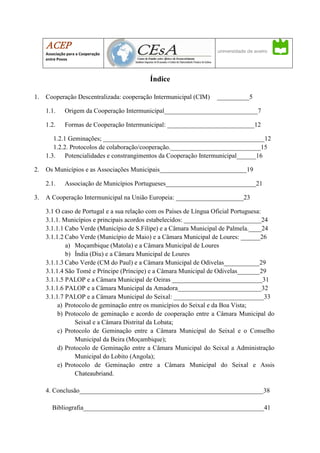 ACEP
     Associação para a Cooperação
     entre Povos



                                          Índice

1.   Cooperação Descentralizada: cooperação Intermunicipal (CIM)   __________5

     1.1.     Origem da Cooperação Intermunicipal_____________________________7

     1.2.     Formas de Cooperação Intermunicipal: ___________________________12

        1.2.1 Geminações; __________________________________________________12
        1.2.2. Protocolos de colaboração/cooperação.____________________________15
     1.3. Potencialidades e constrangimentos da Cooperação Intermunicipal______16

2.   Os Municípios e as Associações Municipais___________________________19

     2.1.     Associação de Municípios Portugueses____________________________21

3.   A Cooperação Intermunicipal na União Europeia: _____________________23

     3.1 O caso de Portugal e a sua relação com os Países de Língua Oficial Portuguesa:
     3.1.1. Municípios e principais acordos estabelecidos: ________________________24
     3.1.1.1 Cabo Verde (Município de S.Filipe) e a Câmara Municipal de Palmela.____24
     3.1.1.2 Cabo Verde (Município de Maio) e a Câmara Municipal de Loures: ______26
             a) Moçambique (Matola) e a Câmara Municipal de Loures
             b) Índia (Diu) e a Câmara Municipal de Loures
     3.1.1.3 Cabo Verde (CM do Paul) e a Câmara Municipal de Odivelas___________29
     3.1.1.4 São Tomé e Príncipe (Príncipe) e a Câmara Municipal de Odivelas_______29
     3.1.1.5 PALOP e a Câmara Municipal de Oeiras ____________________________31
     3.1.1.6 PALOP e a Câmara Municipal da Amadora__________________________32
     3.1.1.7 PALOP e a Câmara Municipal do Seixal: ____________________________33
          a) Protocolo de geminação entre os municípios do Seixal e da Boa Vista;
          b) Protocolo de geminação e acordo de cooperação entre a Câmara Municipal do
                 Seixal e a Câmara Distrital da Lobata;
          c) Protocolo de Geminação entre a Câmara Municipal do Seixal e o Conselho
                 Municipal da Beira (Moçambique);
          d) Protocolo de Geminação entre a Câmara Municipal do Seixal a Administração
                 Municipal do Lobito (Angola);
          e) Protocolo de Geminação entre a Câmara Municipal do Seixal e Assis
                 Chateaubriand.

     4. Conclusão_________________________________________________________38

        Bibliografia________________________________________________________41
 