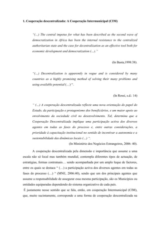 1. Cooperação descentralizada: A Cooperação Intermunicipal (CIM)



       “(…) The central impetus for what has been described as the second wave of
       democratization in Africa has been the internal resistance to the centralized
       authoritarian state and the case for decentralization as an effective tool both for
       economic development and democratization (…).”


                                                                      (In Basta,1998:38).


       “(…) Decentralization is apparently in vogue and is considered by many
       countries as a highly promising method of solving their many problems and
       using available potential (…) “.


                                                                       (In Rossi, s.d.: 14)

       “ (…) A cooperação descentralizada reflecte uma nova orientação do papel do
       Estado, da participação e protagonismo dos beneficiários, e um maior apoio ao
       envolvimento da sociedade civil no desenvolvimento. Tal, determina que a
       Cooperação Descentralizada implique uma participação activa dos diversos
       agentes em todas as fases do processo e, entre outras considerações, a
       prioridade à capacitação institucional no sentido de incentivar a autonomia e a
       sustentabilidade das dinâmicas locais (…) “.
                                    (In Ministério dos Negócios Estrangeiros, 2006: 40).

       A cooperação descentralizada pela dimensão e importância que assume a uma
escala não só local mas também mundial, contempla diferentes tipos de actuação, de
estratégias, formas contratuais… sendo acompanhada por um amplo leque de factores,
entre os quais se destaca “ (…) a participação activa dos diversos agentes em todas as
fases do processo (…) “ (MNE, 2006:40), sendo que um dos principais agentes que
assume a responsabilidade de assegurar essa mesma participação, são os Municípios ou
entidades equiparadas dependendo do sistema organizativo de cada país.
É justamente nesse sentido que se fala, então, em cooperação Intermunicipal (CIM),
que, muito sucintamente, corresponde a uma forma de cooperação descentralizada na
 
