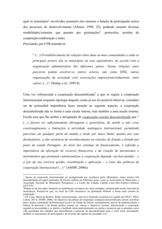 qual os municípios1 envolvidos assumem eles mesmos a função de participação activa
dos processos de desenvolvimento (Afonso, 1998: 25), podendo assumir diversas
modalidades/vertentes            que passam por                geminações2, protocolos, acordos de
cooperação/colaboração e redes.
Precisando, por CIM entende-se:


         “ (…) O estabelecimento de relações entre duas ou mais comunidades e onde os
         principais actores são os municípios ou seus equivalentes, de acordo com a
         organização administrativa dos diferentes países. Nestas relações entre
         parceiros podem envolver-se outros actores, tais como ONG, outras
         organizações da sociedade civil, associações empresariais/industriais, entre
         outras. (…) “ (Schep, e al., 1995:4).


Uma vez referenciada a cooperação descentralizada3 a que se seguiu à cooperação
intermunicipal enquanto tipologia daquela, como já nos foi possível observar, considero
ser de primordial importância fazer menção ao seguinte aspecto: a cooperação
descentralizada não se limita a uma escala interna, mas também a uma escala externa.
Escala essa que lhe atribui a designação de cooperação externa descentralizada que “
(…) deverá ser suficientemente abrangente e generalista, de molde a não criar
constrangimentos e limitações à actividade autárquica internacional, permitindo
parcerias em qualquer parte do mundo e tendo por único limite, quanto aos seus
destinatários, a não existência de reconhecimento ou relações de Estado a Estado por
parte do estado Português. Ao nível dos sistemas de financiamento, é referida a
importância da afectação de recursos financeiros e da criação de mecanismos e
instrumentos que permitam contractualizar a cooperação depende, em boa medida – e
a par da sua correcta gestão, coordenação e aplicação – o êxito das políticas de
cooperação internacional (…) “ (ANMP, 2000e).

1
   Apesar da cooperação intermunicipal ser protagonizada por excelência pelos Municípios, outros actores têm
desempenhado um papel catalisador da mesma, embora em diferentes graus, como as Associações de Municípios, a
Associação Nacional de Municípios Portugueses e a União das Cidades Capitais Luso-Afro-Américo-Asiáticas
(UCCLA).
2
  Podem ser de dois tipos: bilaterais ou multilaterais (existência de várias entidades, estabelecendo assim, uma rede de
municípios). Ressalve-se que, ao nível da CIM encontra-se na geminação bilateral a forma mais comum de
cooperação.
3
   Cfr Costa, Maria do Rosário, Redes intermunicipais: uma nova dimensão económica no quadro da CPLP?, ISEG,
Lisboa, 205 in ANMP, 2000e: Os objectivos da política de cooperação autárquica descentralizada, devem contribuir
para a defesa e promoção da Democracia Local e do Estado de Direito, nomeadamente através do estabelecimento e
reforço de parcerias e do debate político assente em valores e objectivos comuns, diferenciando a cooperação
segundo as necessidades e os méritos e incidindo muito particularmente em acções e projectos que se prendam com a
vida quotidiana dos cidadãos que intensifiquem o processo de descentralização para o nível local, encorajando,
também, os mecanismos de participação e de encontro dos agentes da sociedade civil.
 
