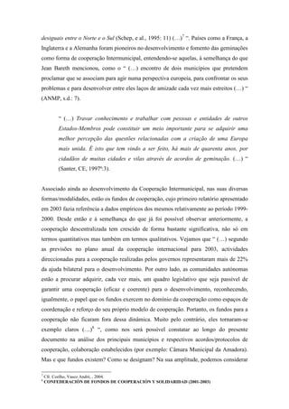 desiguais entre o Norte e o Sul (Schep, e al., 1995: 11) (…)7 “. Países como a França, a
Inglaterra e a Alemanha foram pioneiros no desenvolvimento e fomento das geminações
como forma de cooperação Intermunicipal, entendendo-se aquelas, à semelhança do que
Jean Bareth mencionou, como o “ (…) encontro de dois municípios que pretendem
proclamar que se associam para agir numa perspectiva europeia, para confrontar os seus
problemas e para desenvolver entre eles laços de amizade cada vez mais estreitos (…) “
(ANMP, s.d.: 7).


         “ (…) Travar conhecimento e trabalhar com pessoas e entidades de outros
         Estados-Membros pode constituir um meio importante para se adquirir uma
         melhor percepção das questões relacionadas com a criação de uma Europa
         mais unida. É isto que tem vindo a ser feito, há mais de quarenta anos, por
         cidadãos de muitas cidades e vilas através de acordos de geminação. (…) “
         (Santer, CE, 1997ª:3).


Associado ainda ao desenvolvimento da Cooperação Intermunicipal, nas suas diversas
formas/modalidades, estão os fundos de cooperação, cujo primeiro relatório apresentado
em 2003 fazia referência a dados empíricos dos mesmos relativamente ao período 1999-
2000. Desde então e à semelhança do que já foi possível observar anteriormente, a
cooperação descentralizada tem crescido de forma bastante significativa, não só em
termos quantitativos mas também em termos qualitativos. Vejamos que “ (…) segundo
as previsões no plano anual da cooperação internacional para 2003, actividades
direccionadas para a cooperação realizadas pelos governos representaram mais de 22%
da ajuda bilateral para o desenvolvimento. Por outro lado, as comunidades autónomas
estão a procurar adquirir, cada vez mais, um quadro legislativo que seja passível de
garantir uma cooperação (eficaz e coerente) para o desenvolvimento, reconhecendo,
igualmente, o papel que os fundos exercem no domínio da cooperação como espaços de
coordenação e reforço do seu próprio modelo de cooperação. Portanto, os fundos para a
cooperação não ficaram fora dessa dinâmica. Muito pelo contrário, eles tornaram-se
exemplo claros (…)8 “, como nos será possível constatar ao longo do presente
documento na análise dos principais municípios e respectivos acordos/protocolos de
cooperação, colaboração estabelecidos (por exemplo: Câmara Municipal da Amadora).
Mas e que fundos existem? Como se designam? Na sua amplitude, podemos considerar

7
    Cfr. Coelho, Vasco André, , 2004.
8
    CONFEDERACIÓN DE FONDOS DE COOPERACIÓN Y SOLIDARIDAD (2001-2003)
 