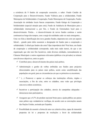 a existência de 9 fundos de cooperação essenciais, a saber: Fundo Catalão de
Cooperação para o Desenvolvimento, Fundo Valência para a solidariedade, Fundo
Maiorquino de Solidariedade e Cooperação, Fundo Menorquino de Cooperação, Fundo-
Associação de entidades locais bascas cooperantes, Fundo Galego de Cooperação e
Solidariedade (especial atenção para este), Fundo de Andaluzia de Municípios para a
solidariedade internacional e, por fim, o Fundo de Estremadura local para o
desenvolvimento. Porém… o desenvolvimento de novos fundos continua e assim
continuará ao longo dos tempos, com o surgir de realidades cada vez mais emergentes…
Uma vez feita a identificação dos nove grandes fundos, deparamo-nos com um aspecto
fulcral… grande parte deles assumem a designação de fundos para a cooperação e
solidariedade. E afinal que fundos são estes? Que importância têm? Pois bem, um fundo
de cooperação e solidariedade corresponde, nada mais nada menos, do que a um
organização que não tem fins lucrativos, onde diversas entidades, nomeadamente as
Câmaras Municipais e outros organismos relevantes (públicos e/ou privados) se reúnem
com diversos objectivos, entre os quais:
       Contribuir para o desenvolvimento dos países mais pobres;

       Administração e gestão de verbas atribuídas aos fundos para projectos
       direccionados para os países mais pobres, assim como sensibilização das
       populações em geral, para as circunstâncias em que os primeiros se encontram;

       “ (…) Promover e apoiar os esforços das instituições oficiais, órgãos e
       associações, a fim de criar, entre os cidadãos, uma visão que privilegia
       uma nova ordem económica;

       Incentivar a participação dos cidadãos, através de campanhas adequadas –
       democracia mais participativa;

       Assegurar que o 0,7% do produto nacional bruto para a ajuda pública aos países
       mais pobres seja verdadeiro/se verifique, de acordo com as convenções anuais
       das Nações Unidas, assinado por Espanha;

       Possibilidade de assumir a forma de uma voz colectiva ética, capaz de transmitir
       propostas de lei e propostas de resoluções a favor da solidariedade
 
