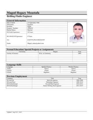 Updated : Aug V0.2 - 2015
Maged Hegazy Moustafa
Drilling Fluids Engineer
General Information
Date of Birth: 25 September 1980
Nationality: Egyptian
Resident: Egypt
Passport Number: 1099458
Marital Status: Married
Oil Field Experience: 10 Years
M-I SWACO Experience:
Tel :
Emile:
9 Years
01207591296-01002201895
Maged_safan@yahoo.com
Formal Education/ Special Projects or Assignments
University Degree Year
Faculty of Science B.Sc. in Chemistry 2003
Language Skills
Language Spoken Fluency Written Fluency
Arabic Native Native
English Fluent Fluent
French Beginner Beginner
Previous Employment
Company Title Year
Mi mud lab Mud lab engineer 2006-2008
MI mud Plant Mud plant Engineer 2008-2010
MI-Schlumberger Second Mud Engineer 2010-2012
MI-Schlumberger Senior Drilling fluid engineer 2012-2015
 