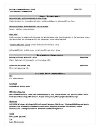 BELL TELECOMMUNICATION, CANADA 1994-1996
TELECOMMUNICATION ENGINEER
SAMPLE ENGAGEMENTS
Ministry of education-Independent schools project
Implementation of a network infrastructure and security based in Microsoft OS and Cisco.
Ministry of foreign Affairs and Doha security market
Security solutions implementation
Doha bank
Implementation of network infrastructure and Microsoft operating system migration to the latest level servers
and workstation and network security and IBM servers on the hardware level.
Supreme Education Council for IBM Microsoft Infrastructure Setup
Kahramaa Ministry for IBM Server and Microsoft Infrastructure Setup
EDUCATIONAL BACKGROUND
Herzing Institution Montreal, Canada 1996-1998
Higher Diploma in microcomputer and networking A.E.C
University of Baghdad, Iraq 1986-1990
Electrical Engineering B.Sc
TRAINING AND CERTIFICATIONS
IBM
ITIL V3 Foundation
SonicWall
Network and security Boxes
IBM internal courses
IBM ThinkPad and think center, IBM pint of sales (POS), IBM X Series Servers, IBM Netfinity, Blade Center.
Blade Server technology, IBM Director, Project management, Managing the Sales Campaign
Microsoft:
MCP,MCSE Windows, Windows 2000 Professional, Windows 2000 Server, Windows 2000 Directory Service
Infrastructure, Windows 2000 Network Infrastructure, Designing Windows 2000 Directory Service
Infrastructure, Exchange 2000 Server, Windows 2000 Clustering Services
CISCO
CCNA,CCNP (BCMSN)
VUE
Exam Administrator
 