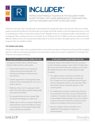 Copyright © 2000, 2012 Gallup, Inc. All rights reserved. Gallup®, StrengthsFinder®, and each of the 34 StrengthsFinder theme names are trademarks of Gallup, Inc.
RRelationship Building
I
E
T
INCLUDER€
PEOPLE EXCEPTIONALLY TALENTED IN THE INCLUDER THEME
ACCEPT OTHERS. THEY SHOW AWARENESS OF THOSE WHO FEEL
LEFT OUT AND MAKE AN EFFORT TO INCLUDE THEM.
“Stretch the circle wider.”This is the philosophy on which people with strong Includer talents center their lives.They want to include
people and make them feel like part of the group.They notice people who feel like outsiders or who feel unappreciated and try to reach
out and bring them in.They are instinctively accepting of others. Regardless of race, sex, nationality, personality, or faith, Includers cast
few judgments.Their accepting nature does not necessarily rest on a belief that each of us is different and that one should respect these
differences. Rather, it rests on the conviction that fundamentally we are all the same. We are all equally important.Thus, no one should
be ignored. Each of us should be included.
ITS POWER AND EDGE
Includers are sensitive to those who are excluded and have an innate desire and capacity to bring them into the group.Their thoughtful
approach to others not only increases participation and communication as they ensure everyone is considered, but it also brings a level
of tolerance and acceptance of diversity.
IF INCLUDER IS A DOMINANT THEME FOR YOU: IF INCLUDER IS A LESSER THEME FOR YOU:
Leverage your Includer talents to shrink the gap
between insiders and those on the outside.
•• Choose roles in which you are continuously
working and interacting with people. You
will enjoy the challenge of making everyone
feel important.
•• Look for opportunities to bring together people
of diverse cultures and backgrounds. You can be a
leader in this area.
•• Help those who are new to a group get to know
others. You will be adept at quickly making people
feel accepted and involved.
•• You naturally look for the best in people. Help
your friends and colleagues see what you see.
•• Explain what we all have in common. Help others
understand that to respect the differences among
us (our diversity), we must begin by appreciating
what we all share (our similarity).
Lacking the intensity of the Includer theme does not prevent
you from valuing the company or input of others. It might mean
that you are more selective about your company or your counsel.
Be mindful of situations when a broader perspective might
be required.
•• You might be selective in choosing your friends and
gravitate to those who share things in common with
you. To widen your circle, intentionally search for shared
interests, backgrounds, opinions, and connections. When
first meeting someone, ask specific questions to find
common ground.
•• It is unlikely that you intend to exclude others, but if you
do not proactively invite them, someone could reach that
conclusion. To counteract this perception, make it a point
to solicit feedback during meetings, and use your computer
or phone’s alert system or task list to remind you to greet
people in the morning or invite someone to lunch.
•• Join your company’s welcome committee or your
neighborhood watch program to expand your
personal network.
 