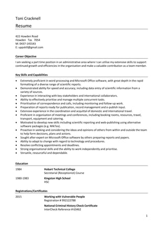1
Toni Cracknell
Resume
422 Howden Road
Howden Tas 7054
M: 0437-145543
E: uppskill@gmail.com
Career Objective
I am seeking a part time position in an administrative area where I can utilise my extensive skills to support
continued growth and efficiencies in the organisation and make a valuable contribution as a team member.
Key Skills and Capabilities
 Extremely proficient in word processing and Microsoft Office software, with great depth in the rapid
formatting of a diverse range of scientific reports.
 Demonstrated ability for speed and accuracy, including data entry of scientific information from a
variety of sources.
 Experience in interacting with key stakeholders and international collaborators.
 Ability to effectively prioritise and manage multiple concurrent tasks.
 Prioritisation of correspondence and calls, including monitoring and follow-up work.
 Preparation of reports ready for publication, record management and e-publish input.
 Extensive experience in the coordination and acquittal of domestic and international travel.
 Proficient in organisation of meetings and conferences, including booking rooms, resources, travel,
transport, equipment and catering.
 Motivated to develop new skills including scientific reporting and web-publishing using alternative
software packages (e.g. MikTex).
 Proactive in seeking and considering the ideas and opinions of others from within and outside the team
to help form decisions, plans and actions.
 Sought after expert on Microsoft Office software by others preparing reports and papers.
 Ability to adapt to change with regard to technology and procedures.
 Resolve conflicting appointments and deadlines.
 Strong organisational skills and the ability to work independently and prioritise.
 Versatile, resourceful and dependable.
Education
1984 Hobart Technical College
Secretarial (Receptionist) Course
1980-1983 Kingston High School
HSC
Registrations/Certificates
2015 Working with Vulnerable People
Registration # 992122788
National Criminal History Check Certificate
InterCheck Reference # 63462
 