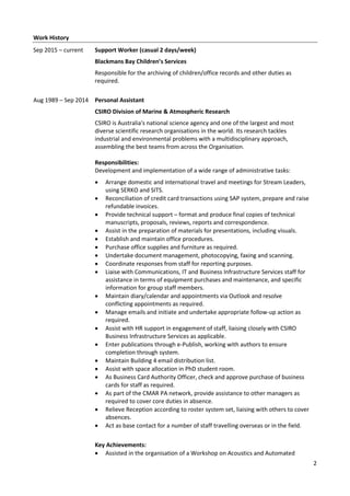 2
Work History
Sep 2015 – current Support Worker (casual 2 days/week)
Blackmans Bay Children’s Services
Responsible for the archiving of children/office records and other duties as
required.
Aug 1989 – Sep 2014 Personal Assistant
CSIRO Division of Marine & Atmospheric Research
CSIRO is Australia's national science agency and one of the largest and most
diverse scientific research organisations in the world. Its research tackles
industrial and environmental problems with a multidisciplinary approach,
assembling the best teams from across the Organisation.
Responsibilities:
Development and implementation of a wide range of administrative tasks:
 Arrange domestic and international travel and meetings for Stream Leaders,
using SERKO and SITS.
 Reconciliation of credit card transactions using SAP system, prepare and raise
refundable invoices.
 Provide technical support – format and produce final copies of technical
manuscripts, proposals, reviews, reports and correspondence.
 Assist in the preparation of materials for presentations, including visuals.
 Establish and maintain office procedures.
 Purchase office supplies and furniture as required.
 Undertake document management, photocopying, faxing and scanning.
 Coordinate responses from staff for reporting purposes.
 Liaise with Communications, IT and Business Infrastructure Services staff for
assistance in terms of equipment purchases and maintenance, and specific
information for group staff members.
 Maintain diary/calendar and appointments via Outlook and resolve
conflicting appointments as required.
 Manage emails and initiate and undertake appropriate follow-up action as
required.
 Assist with HR support in engagement of staff, liaising closely with CSIRO
Business Infrastructure Services as applicable.
 Enter publications through e-Publish, working with authors to ensure
completion through system.
 Maintain Building 4 email distribution list.
 Assist with space allocation in PhD student room.
 As Business Card Authority Officer, check and approve purchase of business
cards for staff as required.
 As part of the CMAR PA network, provide assistance to other managers as
required to cover core duties in absence.
 Relieve Reception according to roster system set, liaising with others to cover
absences.
 Act as base contact for a number of staff travelling overseas or in the field.
Key Achievements:
 Assisted in the organisation of a Workshop on Acoustics and Automated
 