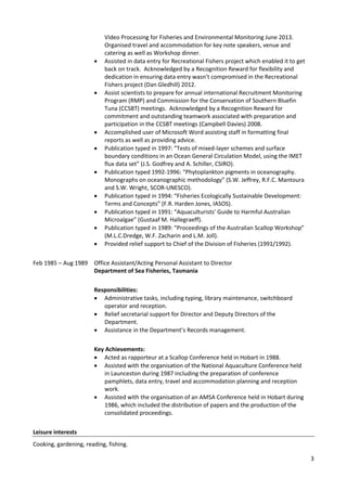 3
Video Processing for Fisheries and Environmental Monitoring June 2013.
Organised travel and accommodation for key note speakers, venue and
catering as well as Workshop dinner.
 Assisted in data entry for Recreational Fishers project which enabled it to get
back on track. Acknowledged by a Recognition Reward for flexibility and
dedication in ensuring data entry wasn’t compromised in the Recreational
Fishers project (Dan Gledhill) 2012.
 Assist scientists to prepare for annual international Recruitment Monitoring
Program (RMP) and Commission for the Conservation of Southern Bluefin
Tuna (CCSBT) meetings. Acknowledged by a Recognition Reward for
commitment and outstanding teamwork associated with preparation and
participation in the CCSBT meetings (Campbell Davies) 2008.
 Accomplished user of Microsoft Word assisting staff in formatting final
reports as well as providing advice.
 Publication typed in 1997: “Tests of mixed-layer schemes and surface
boundary conditions in an Ocean General Circulation Model, using the IMET
flux data set” (J.S. Godfrey and A. Schiller, CSIRO).
 Publication typed 1992-1996: “Phytoplankton pigments in oceanography.
Monographs on oceanographic methodology” (S.W. Jeffrey, R.F.C. Mantoura
and S.W. Wright, SCOR-UNESCO).
 Publication typed in 1994: “Fisheries Ecologically Sustainable Development:
Terms and Concepts” (F.R. Harden Jones, IASOS).
 Publication typed in 1991: “Aquaculturists’ Guide to Harmful Australian
Microalgae” (Gustaaf M. Hallegraeff).
 Publication typed in 1989: “Proceedings of the Australian Scallop Workshop”
(M.L.C.Dredge, W.F. Zacharin and L.M. Joll).
 Provided relief support to Chief of the Division of Fisheries (1991/1992).
Feb 1985 – Aug 1989 Office Assistant/Acting Personal Assistant to Director
Department of Sea Fisheries, Tasmania
Responsibilities:
 Administrative tasks, including typing, library maintenance, switchboard
operator and reception.
 Relief secretarial support for Director and Deputy Directors of the
Department.
 Assistance in the Department’s Records management.
Key Achievements:
 Acted as rapporteur at a Scallop Conference held in Hobart in 1988.
 Assisted with the organisation of the National Aquaculture Conference held
in Launceston during 1987 including the preparation of conference
pamphlets, data entry, travel and accommodation planning and reception
work.
 Assisted with the organisation of an AMSA Conference held in Hobart during
1986, which included the distribution of papers and the production of the
consolidated proceedings.
Leisure interests
Cooking, gardening, reading, fishing.
 