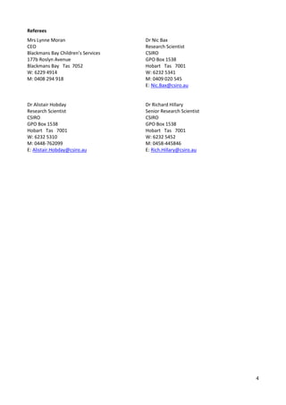 4
Referees
Mrs Lynne Moran
CEO
Blackmans Bay Children’s Services
177b Roslyn Avenue
Blackmans Bay Tas 7052
W: 6229 4914
M: 0408 294 918
Dr Nic Bax
Research Scientist
CSIRO
GPO Box 1538
Hobart Tas 7001
W: 6232 5341
M: 0409 020 545
E: Nic.Bax@csiro.au
Dr Alistair Hobday
Research Scientist
CSIRO
GPO Box 1538
Hobart Tas 7001
W: 6232 5310
M: 0448-762099
E: Alistair.Hobday@csiro.au
Dr Richard Hillary
Senior Research Scientist
CSIRO
GPO Box 1538
Hobart Tas 7001
W: 6232 5452
M: 0458-445846
E: Rich.Hillary@csiro.au
 