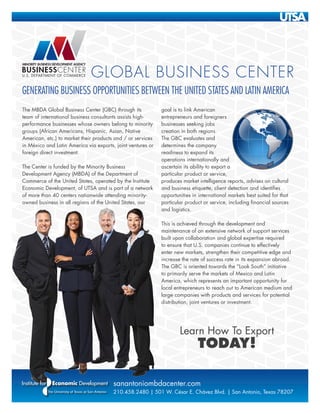 sanantoniombdacenter.com
210.458.2480 | 501 W. César E. Chávez Blvd. | San Antonio, Texas 78207
The MBDA Global Business Center (GBC) through its
team of international business consultants assists high-
performance businesses whose owners belong to minority
groups (African Americans, Hispanic, Asian, Native
American, etc.) to market their products and / or services
in México and Latin America via exports, joint ventures or
foreign direct investment.
The Center is funded by the Minority Business
Development Agency (MBDA) of the Department of
Commerce of the United States, operated by the Institute
Economic Development, of UTSA and is part of a network
of more than 40 centers nationwide attending minority-
owned business in all regions of the United States, our
goal is to link American
entrepreneurs and foreigners
businesses seeking jobs
creation in both regions.
The GBC evaluates and
determines the company
readiness to expand its
operations internationally and
ascertain its ability to export a
particular product or service,
produces market intelligence reports, advises on cultural
and business etiquette, client detection and identifies
opportunities in international markets best suited for that
particular product or service, including financial sources
and logistics.
This is achieved through the development and
maintenance of an extensive network of support services
built upon collaboration and global expertise required
to ensure that U.S. companies continue to effectively
enter new markets, strengthen their competitive edge and
increase the rate of success rate in its expansion abroad.
The GBC is oriented towards the “Look South” initiative
to primarily serve the markets of Mexico and Latin
America, which represents an important opportunity for
local entrepreneurs to reach out to American medium and
large companies with products and services for potential
distribution, joint ventures or investment.
Learn How To Export
TODAY!
GLOBAL BUSINESS CENTER
GENERATING BUSINESS OPPORTUNITIES BETWEEN THE UNITED STATES AND LATIN AMERICA
 