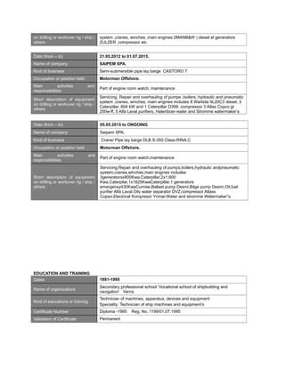 on drilling or workover rig / ship /
others
system ,cranes, winches ,main engines 2MANB&W ) diesel el generators
ZULZER .compressor etc
Date (from – to) 21.05.2012 to 01.07.2015.
Name of company SAIPEM SPA.
Kind of business Semi-submersible pipe lay barge CASTORO 7
Occupation or position held Motorman Offshore.
Main activities and
responsibilities
Part of engine room watch, maintenance
Short description of equipment
on drilling or workover rig / ship /
others
Servicing, Repair and overhauling of pumps ,boilers, hydraulic and pneumatic
system ,cranes, winches, main engines includes 8 Wartsila 9L20C3 diesel, 3
Caterpillar, 604 kW and 1 Caterpillar D399. compressor 3 Atlas Copco gr
200w-ff, 5 Alfa Laval purifiers, Hatenboer-water and Stromme watermaker’s
Date (from – to) 05.05.2015 to ONGOING
Name of company Saipem SPA.
Kind of business Crane/ Pipe lay barge DLB S-355.Class-RINA,C
Occupation or position held Motorman Offshore.
Main activities and
responsibilities
Part of engine room watch,maintenance
Short description of equipment
on drilling or workover rig / ship /
others
Servicing,Repair and overhauling of pumps,boilers,hydraulic andpneumatic
system,cranes,winches,main engines includes
3generatorsx800Kwa,Caterpillar,2x1,600
Kwa,Caterpilar,1x1825KwaCaterpillar.1 generators
emergensy430KwaCumise.Ballast pump Desmi,Bilge pump Desmi,Oil,fuel
purifier Alfa Laval.Oily water separator DVZ.compressor Atlass
Copso.Electrical Kompresor Ynmar.Water and stromme Watermaker”s.
EDUCATION AND TRAINING
Dates 1991-1995
Name of organizations
Secondary professional school ’Vocational school of shipbuilding and
navigation’ Varna
Kind of educations or training
Technician of machines, apparatus, devices and equipment
Speciality: Technician of ship machines and equipment’s
Certificate Number Diploma -1995 Reg. No. 1199/01.07.1995
Validation of Certificate Permanent
 