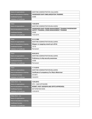 Name of organizations MARITIME ADMINISTRATION -BULGARIA
Kind of educations or training PASSENGER SHIP FAMILIARIZATION TRAINING
Certificate Number 34398
Validation of Certificate
Dates 15.04.2010
Name of organizations MARITIME ADMINISTRATION-BULGARIA
Kind of educations or training
PASSENGER SHIP CROWD MANAGEMENT TRAINING,PASSENDGER
SAFETY TRAINING, CRISIS MANAGEMENT TRAINING
Certificate Number 34398
Validation of Certificate 14.04.2015
Dates 23.12.1999
Name of organizations MARITIME ADMINISTRATION-BULGARIA
Kind of educations or training Skipper on seagoing vessel up to 20 bt
Certificate Number 16179
Validation of Certificate Permanent
Dates 08.05.2012
Name of organizations MARITIME ADMINISTRATION-BULGARIA
Kind of educations or training Proficiency in ship security awareness
Certificate Number 34398
Validation of Certificate Permanent
Dates 17.19.2010
Name of organizations MARITIME ADMINISTRATION-BULGARIA
Kind of educations or training Certificate of competency For Ship’s Motorman
Certificate Number 5513973
Validation of Certificate 16.9.2015
Dates (from – to) 12.03.2012
Name of organizations STC – SAIO OFFSHORE
Kind of educations or training BOSIET, HUET (NOGEPA AND OPITO APPROVED)
Certificate Number 84715700140312035
Validation of Certificate 12.03.2015
Dates (from – to)
Name of organizations
Kind of educations or training
Certificate Number
Validation of Certificate
 
