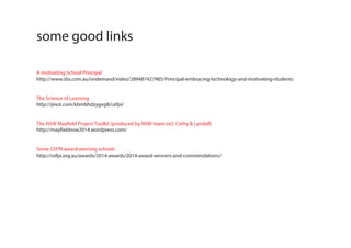 A motivating School Principal
http://www.sbs.com.au/ondemand/video/289487427985/Principal-embracing-technology-and-motivating-students
The Science of Learning
http://prezi.com/kbmbhdzygvg8/cefpi/
The NSW Mayfield Project Toolkit (produced by NSW team incl. Cathy & Lyndall)
http://mayfieldnsw2014.wordpress.com/
Some CEFPI award-winning schools
http://cefpi.org.au/awards/2014-awards/2014-award-winners-and-commendations/
some good links
 
