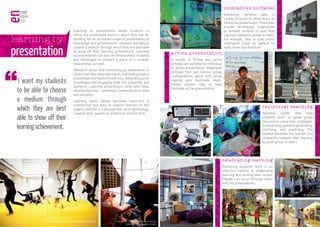 Learning by presentation allows students to
utilise the multimedia world in which they live. By
allowing for an increased scope of presentation of
knowledge and achievements, students are able to
choose a medium through which they are best able
to show off their learning achievement. Learning
by presentation can also be utilised where students
are challenged to present a piece of a broader
educational concept.
Research shows that presenting an explanation to
others can help deep learning by translating explicit
knowledge into implicit know-how, integrating prior
knowledge and engaging both the presenter and
audience. Learning presentation skills also helps
develop learners’ confidence, communication skills
and empathy.
Learning space design becomes important in
considering how best to support learners in this
aspect, whether it is through the use of technology,
creative arts, speech or traditional written form.
learning by
presentation
I want my students
to be able to choose
a medium through
which they are best
able to show off their
learningachievement.
a c t ive pr e s ent at ion
A variety of formal and casual
settings are suitable for individual
or group presentation. Adaptable
settings that aid various group
configurations, assist with sense
making and illuminate multi-
media content help to best
facilitate active presentation.
celebrati ng lea rn i ng
Displaying students work is an
effective method of celebrating
learning and inviting peer review.
Display can occur through static
and live presentations.
r ecipr oca l t ea ch i n g
Teachers model, then help
students learn to guide group
discussions using four strategies:
summarising,questiongenerating,
clarifying, and predicting. The
student becomes the teacher and
coherently explains their learning
to small group of peers.
i nteractive su rfaces
Interactive surfaces take a
variety of forms to allow direct or
interactivepresentation. These may
include technology, magnetised
or writable surfaces or ones that
can have elements pinned to them.
For example, clear or solid colour
smartpaint could be applied to
walls, floors and furniture.
NBCS, Sydney Taka-Tuka Land Kindergarten, Berlin
NBCS, Sydney
RELEARN 2013, photo by Peter Dodrell
Marrickville West PSSteelcase ......
Designer Pinboards Australia
Gungahlin College, Canberra, photo by
Eddison Photographic Studio Wanalirri Catholic School, Derby, WA
Vittra School, Stockholm, RosanBosch Architects
 