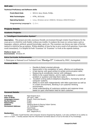 Skill sets:
Technical Proficiency and Software skills
Front/Back Ends : VB 6.0, Java, Oracle, PLSQL.
Web Technologies : HTML, VB Script.
Operating System : Linux, Windows server 2008/03, Windows 2000/XP/Vista/7.
Programming Language’s: C, C++.
Projects Details
Academic Projects:
1. “Intelligent Examination System”
Description: This project provides enormous friendly environment through window based features for the
exam giver in which he work frankly without any trouble. It conducts the exam on various topics such as
languages, subjects, political, general knowledge, sports etc. The examinee can choose any topic of his/her
interest in which he has go mastery. Within deadline of time he has to give result of all questions. It provides
result immediately. It is helpful for both ‘Examinee’ & ‘Examiner’ to work at the separate desktop.
Platform Used: J2EE.
Environment: Windows XP.
Extra Curricular Achievements:
1. Participate in National Level Technical Event ‘Chanakya-07’ Conducted by JNEC, Aurangabad.
Personal Skills:
 Flexible & Detail oriented attitude.
 Resourceful in the completion of work, effective at multitasking.
 A fast learner with good written & verbal communication skills.
 Reassuring & considerate manner with colleague.
 Ability to be a good listener, and to really understand a customer
problem or question and help them solve it.
 Excellent writing skills & telephone etiquette’s, Familiarity with all
computer systems.
 Ability to work both independently with little supervision as well as
in a team environment, Working in an customer thinking
environment.
 Initial understanding of customers systems and response times
based on upon information held for each customer.
Personal Details:
Full Name: Patil Swapnil Arun.
Date of Birth: 20th
April, 1986.
Languages known: English, Hindi and Marathi.
Marital Status: Single.
Nationality: Indian.
Hobbies: Reading Books & Playing Indoor Games.
Permanent Address: 18, Chandagauri Nagar,
Yaval Road,
Chopda-425107
Dist: Jalgaon(M.S.)
Declaration:
I consider myself familiar with Computer Science Engineering Aspects. I am also confident of my ability to
work in a team. I hereby declare that the information furnished above is true to the best of my knowledge.
Swapnil.A.Patil
 