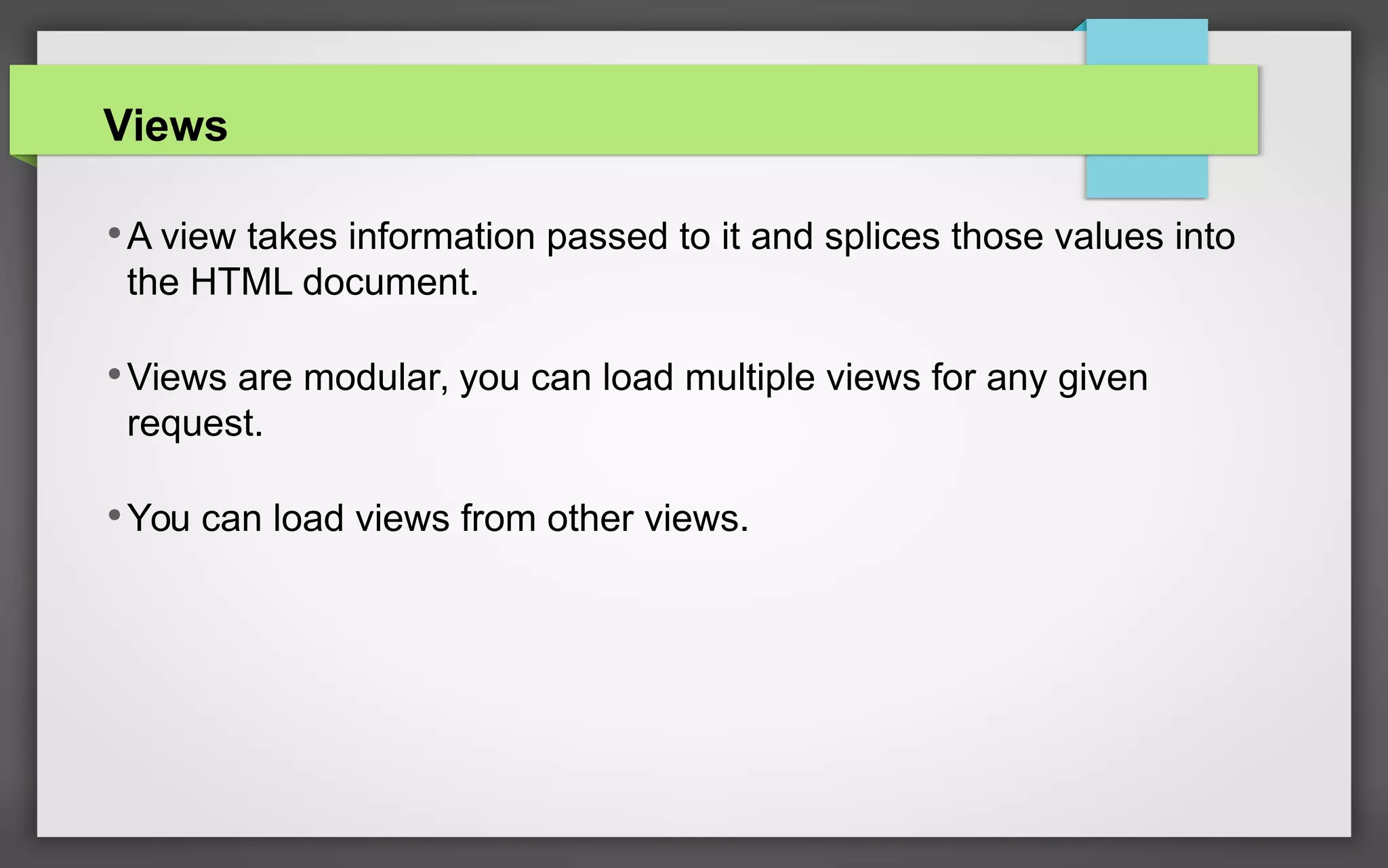 Views
•A view takes information passed to it and splices those values into
the HTML document.
•Views are modular, you can load multiple views for any given
request.
•You can load views from other views.
 