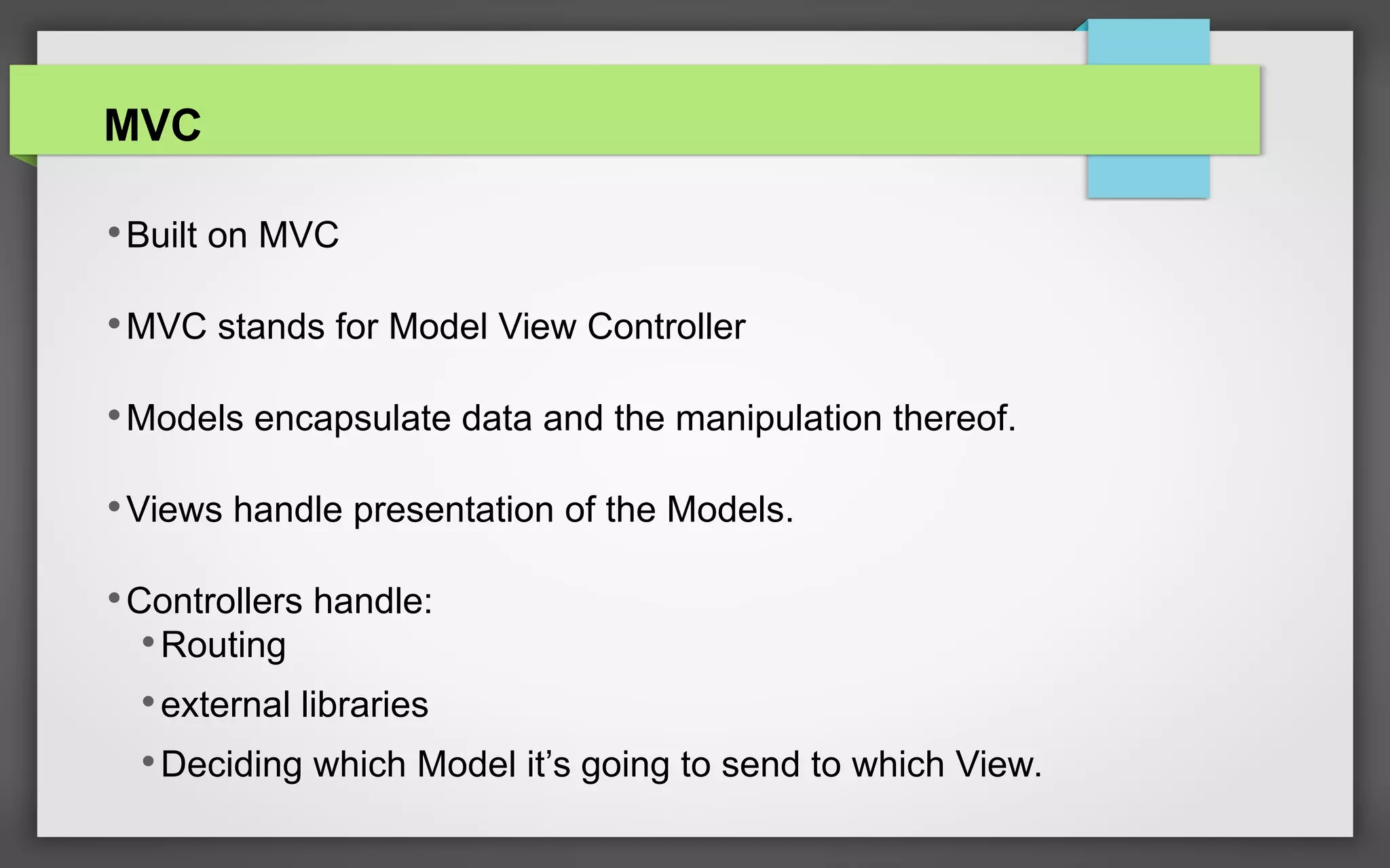 MVC
•Built on MVC
•MVC stands for Model View Controller
•Models encapsulate data and the manipulation thereof.
•Views handle presentation of the Models.
•Controllers handle:
•Routing
•external libraries
•Deciding which Model it’s going to send to which View.
 