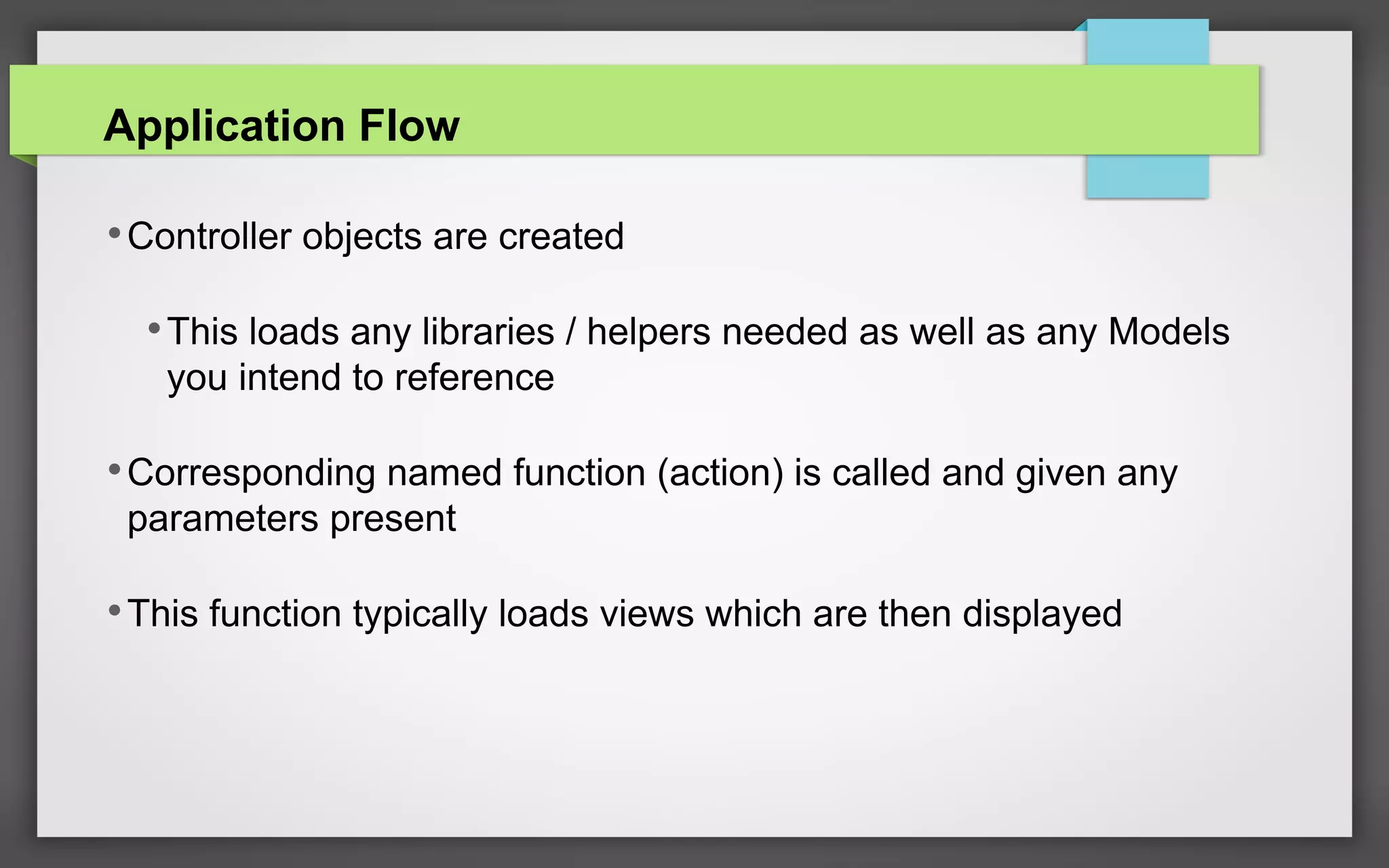 Application Flow
•Controller objects are created
•This loads any libraries / helpers needed as well as any Models
you intend to reference
•Corresponding named function (action) is called and given any
parameters present
•This function typically loads views which are then displayed
 