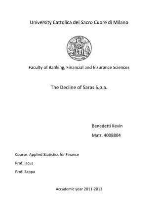 University	
  Cattolica	
  del	
  Sacro	
  Cuore	
  di	
  Milano	
  
	
  
	
  
Faculty	
  of	
  Banking,	
  Financial	
  and	
  Insurance	
  Sciences	
  
	
  
The	
  Decline	
  of	
  Saras	
  S.p.a.	
  
	
  
	
  	
  	
  	
  	
  	
  	
  	
  	
  	
  	
  	
  	
  	
  	
  	
  	
  	
  	
  	
  	
  	
  	
  	
  	
  	
  	
  	
  	
  	
  	
  	
  	
  	
  	
  	
  	
  	
  	
  	
  	
  	
  	
  	
  	
  	
  
	
  
	
  	
   	
   	
   	
   	
   	
   Benedetti	
  Kevin	
  
	
  	
  	
  	
  	
  	
  	
  	
  	
  	
  	
  	
  	
  	
  	
  	
  	
  	
  	
  	
  	
  	
  	
  	
  	
  	
  	
  	
  	
  	
  	
  	
  	
  	
  	
  	
  	
  	
  	
  	
  	
  	
  	
  	
  	
  	
  	
  	
  	
  	
  	
  	
  	
  	
  	
  	
  	
  	
  	
  	
  	
  	
  	
  	
  	
  	
  	
  	
  	
  	
  	
  Matr.	
  4008804	
  
	
  
Course:	
  Applied	
  Statistics	
  for	
  Finance	
  
Prof.	
  Iacus	
  
Prof.	
  Zappa	
  
	
  
Accademic	
  year	
  2011-­‐2012	
  
	
  
	
  
 