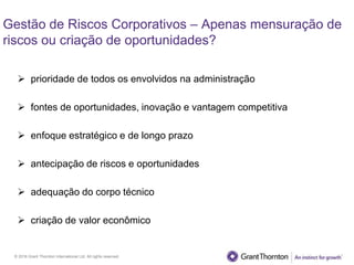 © 2016 Grant Thornton International Ltd. All rights reserved.
Gestão de Riscos Corporativos – Apenas mensuração de
riscos ou criação de oportunidades?
 prioridade de todos os envolvidos na administração
 fontes de oportunidades, inovação e vantagem competitiva
 enfoque estratégico e de longo prazo
 antecipação de riscos e oportunidades
 adequação do corpo técnico
 criação de valor econômico
 