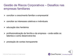 © 2016 Grant Thornton International Ltd. All rights reserved.
Gestão de Riscos Corporativos – Desafios nas
empresas familiares
 conciliar o crescimento familiar e empresarial
 conciliar os interesses coletivos e individuais
 educação dos herdeiros
 profissionalização da família e da empresa – onde estão os
talentos e como desenvolve-los
 prestação de contas transparente
 