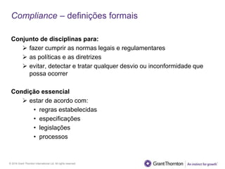 © 2016 Grant Thornton International Ltd. All rights reserved.
Compliance – definições formais
Conjunto de disciplinas para:
 fazer cumprir as normas legais e regulamentares
 as políticas e as diretrizes
 evitar, detectar e tratar qualquer desvio ou inconformidade que
possa ocorrer
Condição essencial
 estar de acordo com:
• regras estabelecidas
• especificações
• legislações
• processos
 
