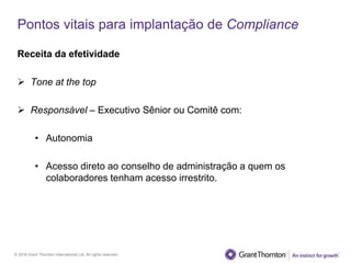 © 2016 Grant Thornton International Ltd. All rights reserved.
Pontos vitais para implantação de Compliance
Receita da efetividade
 Tone at the top
 Responsável – Executivo Sênior ou Comitê com:
• Autonomia
• Acesso direto ao conselho de administração a quem os
colaboradores tenham acesso irrestrito.
 
