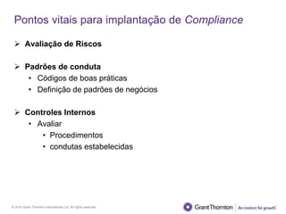 © 2016 Grant Thornton International Ltd. All rights reserved.
Pontos vitais para implantação de Compliance
 Avaliação de Riscos
 Padrões de conduta
• Códigos de boas práticas
• Definição de padrões de negócios
 Controles Internos
• Avaliar
• Procedimentos
• condutas estabelecidas
 