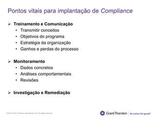 © 2016 Grant Thornton International Ltd. All rights reserved.
Pontos vitais para implantação de Compliance
 Treinamento e Comunicação
• Transmitir conceitos
• Objetivos do programa
• Estratégia da organização
• Ganhos e perdas do processo
 Monitoramento
• Dados concretos
• Análises comportamentais
• Revisões
 Investigação e Remediação
 