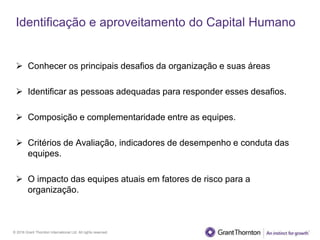© 2016 Grant Thornton International Ltd. All rights reserved.
Identificação e aproveitamento do Capital Humano
 Conhecer os principais desafios da organização e suas áreas
 Identificar as pessoas adequadas para responder esses desafios.
 Composição e complementaridade entre as equipes.
 Critérios de Avaliação, indicadores de desempenho e conduta das
equipes.
 O impacto das equipes atuais em fatores de risco para a
organização.
 