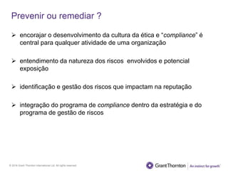 © 2016 Grant Thornton International Ltd. All rights reserved.
Prevenir ou remediar ?
 encorajar o desenvolvimento da cultura da ética e “compliance” é
central para qualquer atividade de uma organização
 entendimento da natureza dos riscos envolvidos e potencial
exposição
 identificação e gestão dos riscos que impactam na reputação
 integração do programa de compliance dentro da estratégia e do
programa de gestão de riscos
 