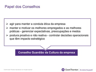 © 2016 Grant Thornton International Ltd. All rights reserved.
Papel dos Conselhos
Conselho Guardião da Cultura da empresa
 agir para manter a conduta ética da empresa
 manter e motivar os melhores empregados e as melhores
práticas - gerenciar expectativas, preocupações e medos
 postura proativa e não reativa - controlar decisões operacionais
que têm impacto estratégico
 
