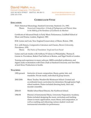 CURRICULUM VITAE
EDUCATION
! Ph.D. Historical Musicology, Stanford University, Stanford, CA, 1993.
! ! Thesis: ! Numerical Composition: A Study of Pythagorean and Platonic Ideas
! ! ! ! in the Making of the Rondeaux of Guillaume de Machaut
! Certiﬁcate of Advanced Study in Early Music Performance, Guildhall School of
! Music and Drama, London, England, 1983.
! B.M. Guitar and Lute, New England Conservatory of Music, Boston, 1980.
! B.A. with Honors, Comparative Literature and Classics, Brown University,
! Providence, 1978.
! ! Thesis: ! The Poetics of Translation: Vergil and Ezra Pound
! Guitar and Lute studies with Anthony D’Adono in Philadelphia, Thomas E.
! Greene in! Providence, Robert Paul Sullivan in Boston, and Nigel North in London.
! Training and experience in music software, MIDI-controlled synthesizers and
! digital audio workstations with Chris Chafe at Stanford University and Tom Stiles
! at Jack Straw Productions in Seattle.
TEACHING
! 1985-present ! Instructor of music composition, theory, guitar, lute, and
! ! ! ! mandolin. Private studio, individual & group lessons.
! 2002-2006 !! Music Teacher, Woodinville Montessori School. Created and
! ! ! ! co-ordinated music curriculum for elementary through junior high
! ! ! ! school students. Duties included directing band, choir and
! ! ! ! recorder ensemble.
! 2004-05 ! ! Middle School Band Director, the Northwest School.
! 1994-98! ! Director of Instrumental Music, University Preparatory Academy.
! ! ! ! Duties included designing the music curriculum and teaching
! ! ! ! classes in music appreciation, music theory and composition, as
! ! ! ! well as coaching and rehearsing various student vocal and
! ! ! ! instrumental ensembles for performance.
David Hahn, Ph.D.
Concert Imaginaire / Fin Records
5322 NE 86TH STREET SEATTLE, WA 98115	 david.hahn@stanfordalumni.org
(206) 525-3784 	 www.davidhahnonline.com
 