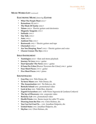 MUSIC WORKS LIST (continued)
ELECTRONIC MUSIC featuring GUITAR
๏ What The People Want (2010) 7’
๏ Ruinations #2 (2007) 5’
๏ The Mask Of Sanity (2006) 9’
๏ Talons (2005) 4’ Electric guitars and electronics
๏ Magnetic Tangents (1993) 5’
๏ Solitude (1993) 3’
๏ Star Talk (1993) 3’
๏ Ants (1993) 4’
๏ Ambient Trio (1993) 3’
๏ Brainwash (1992) 3’ Electric guitars and tape
๏ Chernobyl (1992) 2’
๏ Are You Sleeping, Now? (1992) 3’ Electric guitars and voice
๏ Charon Crosses The Styx (1992) 4’
SOLO INSTRUMENT
๏ Tautologies (2010) 5’ ﬂute and stereo playback
๏ Journey To Love (2010) 8’ guitar
๏ Start Spreadin’ The News (2003) 3’ guitar
๏ It Fama Per Urbes [Rumor Traverses the Cities] (1998) 5’ guitar
๏ Four Short Pieces (1997) 8’ guitar
๏ Five Short Pieces (1995) 7’ piano
SOUNDTRACKS
๏ Gun Day (2010) Nils Osmar, dir.
๏ To Serve Mann (2009) Nils Osmar, dir.
๏ The Assassination (2007) Tin Ilakovac, dir.
๏ Bertschi School (2006) promotional video
๏ Lock & Key (2002) Nikki Rice, director
๏ Zagreb Everywhere (2001) with Victor Ingrassia & Gordana Crnković
๏ The Joy of Discovery (1998) corporate video
๏ Berkeley Lab (1995) promotional video
๏ Health Points (1994) theme music for cable TV series
๏ Drawing from the Fire (1992) Chris Holmes, dir.
๏ You Can Get Used To… (1992) Jonathan Halperin, dir.
๏ United States (1992) Jonathan Halperin, dir.
๏ Skyline (1992) Chris Holmes, dir.
David Hahn, Ph.D.
CV, 7 of 8
 