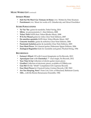 MUSIC WORKS LIST (continued)
SPOKEN WORD
๏ Hell No! We Won’t Go: Vietnam At Home (1992) Written by Peter Knutson
๏ Punishment (1992) Music for works of E. Ostashevsky and Alexei Parschikov
SCORE PUBLICATIONS
๏ Tic*Tac*Toe guitar & mandolin; Trekel Verlag, 2014
๏ Mbira six percussionists; C. Alan Editions, 2008
๏ Tirlee! Tirlo! SATB choir; Yelton Rhodes Music, 2008
๏ W Is For Weasel guitar & violin; Clear Note Editions, 2007
๏ De omnibus apostolis SATB choir; Yelton Rhodes Music, 2007
๏ Concerto Anatolia guitar & orchestra; Clear Note Editions, 2006
๏ Passionate Isolation guitar & mandolin; Clear Note Editions, 2005
๏ Four Short Pieces For classical guitar; Doberman-Yppan Editions, 2006
๏ Zoological Bagatelles Suite for mandolin and guitar; Plucked String, 1996
RECORDINGS
๏ Fortune’s Wheel, CD with Concert Imaginaire on Fin Records, 2013
๏ Apocalypse Cow with Chernobyl, 7” vinyl single, Fin Records, 2012
๏ Your Time Is Up Collection of electric guitar music pieces
๏ Giraffes! Collection of electronic pieces; available at CDBaby.com
๏ Goo Me! On the “60x60” Compilation CD; Capstone Records
๏ Four Short Pieces for Classical Guitar, Centaur Records, CRC 2563
๏ Are You Sleeping, Now? From Link, Univ. of Maryland, Baltimore County
๏ 1501... with the Boston Renaissance Ensemble, 1984
David Hahn, Ph.D.
CV, 8 of 8
 