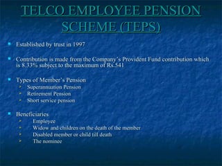 TELCO EMPLOYEE PENSIONTELCO EMPLOYEE PENSION
SCHEME (TEPS)SCHEME (TEPS)
 Established by trust in 1997Established by trust in 1997
 Contribution is made from the Company’s Provident Fund contribution whichContribution is made from the Company’s Provident Fund contribution which
is 8.33% subject to the maximum of Rs.541is 8.33% subject to the maximum of Rs.541
 Types of Member’s PensionTypes of Member’s Pension
 Superannuation PensionSuperannuation Pension
 Retirement PensionRetirement Pension
 Short service pensionShort service pension
 BeneficiariesBeneficiaries
 EmployeeEmployee
 Widow and children on the death of the memberWidow and children on the death of the member
 Disabled member or child till deathDisabled member or child till death
 The nomineeThe nominee
 