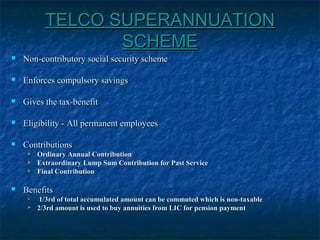 TELCO SUPERANNUATIONTELCO SUPERANNUATION
SCHEMESCHEME
 Non-contributory social security schemeNon-contributory social security scheme
 Enforces compulsory savingsEnforces compulsory savings
 Gives the tax-benefitGives the tax-benefit
 Eligibility - All permanent employeesEligibility - All permanent employees
 ContributionsContributions
 Ordinary Annual ContributionOrdinary Annual Contribution
 Extraordinary Lump Sum Contribution for Past ServiceExtraordinary Lump Sum Contribution for Past Service
 Final ContributionFinal Contribution
 BenefitsBenefits
 1/3rd of total accumulated amount can be commuted which is non-taxable1/3rd of total accumulated amount can be commuted which is non-taxable
 2/3rd amount is used to buy annuities from LIC for pension payment2/3rd amount is used to buy annuities from LIC for pension payment
 