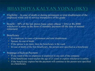 BHAVISHYA KALYAN YOJNA (BKY)BHAVISHYA KALYAN YOJNA (BKY)
 Eligibility – In case of death or during permanent or total disablement of theEligibility – In case of death or during permanent or total disablement of the
employee while still in service irrespective of his gradeemployee while still in service irrespective of his grade
 Benefit – 50% of the last drawn basic salary (Basic + DA) or Rs.4000Benefit – 50% of the last drawn basic salary (Basic + DA) or Rs.4000
whichever is more in the form of monthly payment till the date of normalwhichever is more in the form of monthly payment till the date of normal
retirementretirement
 BeneficiaryBeneficiary
 Ex-employee, in cases of permanent and total disablement.Ex-employee, in cases of permanent and total disablement.
 Spouse, In case of deathSpouse, In case of death
 If the spouse is no more, then the beneficiary is the ward.If the spouse is no more, then the beneficiary is the ward.
 In case of death of the first beneficiary, the person next specified as a beneficiaryIn case of death of the first beneficiary, the person next specified as a beneficiary
 Stoppage of Kalyan Payment –Stoppage of Kalyan Payment –
 If any ward of the ex-employee is employed in any unit of the company.If any ward of the ex-employee is employed in any unit of the company.
 If the beneficiary ward reaches the age of 21 years or expires whichever is earlier.If the beneficiary ward reaches the age of 21 years or expires whichever is earlier.
 If the beneficiary expires but the payment will continue to the person next specifiedIf the beneficiary expires but the payment will continue to the person next specified
as a beneficiary.as a beneficiary.
 