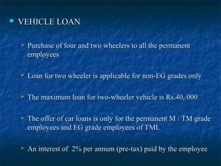  VEHICLE LOANVEHICLE LOAN
 Purchase of four and two wheelers to all the permanentPurchase of four and two wheelers to all the permanent
employeesemployees
 Loan for two wheeler is applicable for non-EG grades onlyLoan for two wheeler is applicable for non-EG grades only
 The maximum loan for two-wheeler vehicle is Rs.40, 000The maximum loan for two-wheeler vehicle is Rs.40, 000
 The offer of car loans is only for the permanent M / TM gradeThe offer of car loans is only for the permanent M / TM grade
employees and EG grade employees of TMLemployees and EG grade employees of TML
 An interest of 2% per annum (pre-tax) paid by the employeeAn interest of 2% per annum (pre-tax) paid by the employee
 