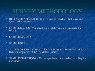 SURVEY METHODOLOGYSURVEY METHODOLOGY
 RESEARCH APPROACH - Our research is based on Qualitative andRESEARCH APPROACH - Our research is based on Qualitative and
Quantitative research.Quantitative research.
 SAMPLE DESIGN - We used the probability research design in theSAMPLE DESIGN - We used the probability research design in the
survey.survey.
 SAMPLING UNITSSAMPLING UNITS
 SAMPLE SIZESAMPLE SIZE
 SOURES OF DATA COLLECTION - Primary data is collected directlySOURES OF DATA COLLECTION - Primary data is collected directly
from the employees of TATA Motors Limitedfrom the employees of TATA Motors Limited
 SAMPLING METHODS - We have performed the random sampling forSAMPLING METHODS - We have performed the random sampling for
our survey.our survey.
 